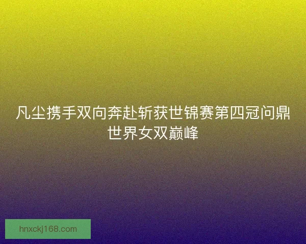 凡尘携手双向奔赴斩获世锦赛第四冠问鼎世界女双巅峰
