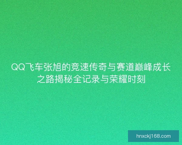 QQ飞车张旭的竞速传奇与赛道巅峰成长之路揭秘全记录与荣耀时刻