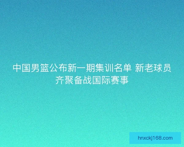 中国男篮公布新一期集训名单 新老球员齐聚备战国际赛事
